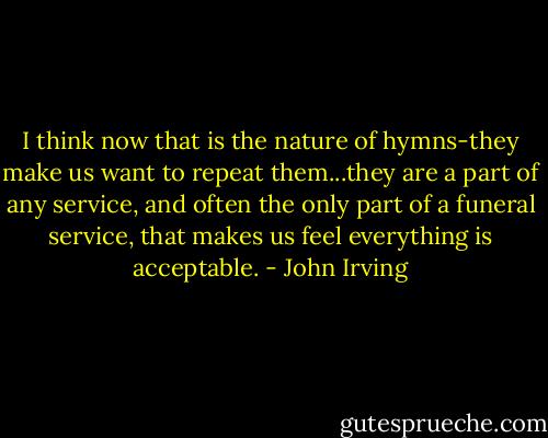 I think now that is the nature of hymns-they make us want to repeat them...they are a part of any service, and often the only part of a funeral service, that makes us feel everything is acceptable. - John Irving