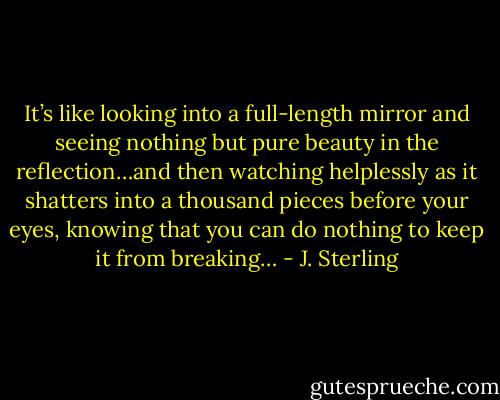 It’s like looking into a full-length mirror and seeing nothing but pure beauty in the reflection…and then watching helplessly as it shatters into a thousand pieces before your eyes, knowing that you can do nothing to keep it from breaking… - J. Sterling