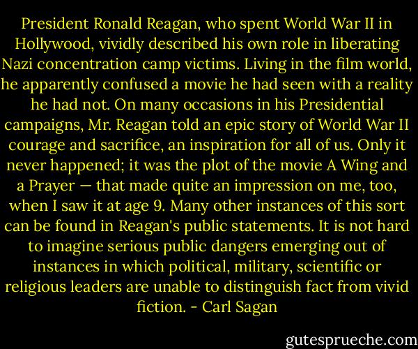 President Ronald Reagan, who spent World War II in Hollywood, vividly described his own role in liberating Nazi concentration camp victims. Living in the film world, he apparently confused a movie he had seen with a reality he had not. On many occasions in his Presidential campaigns, Mr. Reagan told an epic story of World War II courage and sacrifice, an inspiration for all of us. Only it never happened; it was the plot of the movie A Wing and a Prayer — that made quite an impression on me, too, when I saw it at age 9. Many other instances of this sort can be found in Reagan's public statements. It is not hard to imagine serious public dangers emerging out of instances in which political, military, scientific or religious leaders are unable to distinguish fact from vivid fiction. - Carl Sagan