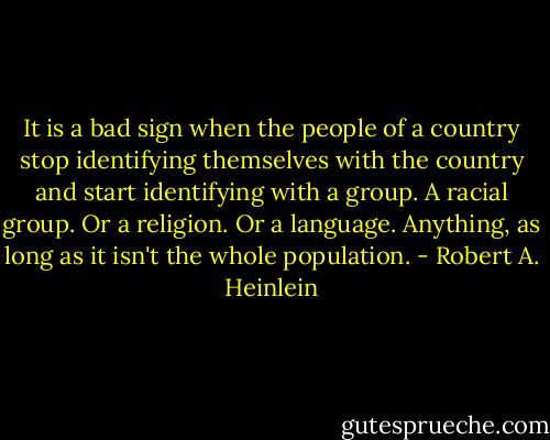 It is a bad sign when the people of a country stop identifying themselves with the country and start identifying with a group. A racial group. Or a religion. Or a language. Anything, as long as it isn't the whole population. - Robert A. Heinlein