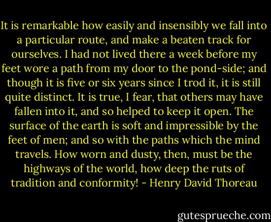 It is remarkable how easily and insensibly we fall into a particular route, and make a beaten track for ourselves. I had not lived there a week before my feet wore a path from my door to the pond-side; and though it is five or six years since I trod it, it is still quite distinct. It is true, I fear, that others may have fallen into it, and so helped to keep it open. The surface of the earth is soft and impressible by the feet of men; and so with the paths which the mind travels. How worn and dusty, then, must be the highways of the world, how deep the ruts of tradition and conformity! - Henry David Thoreau