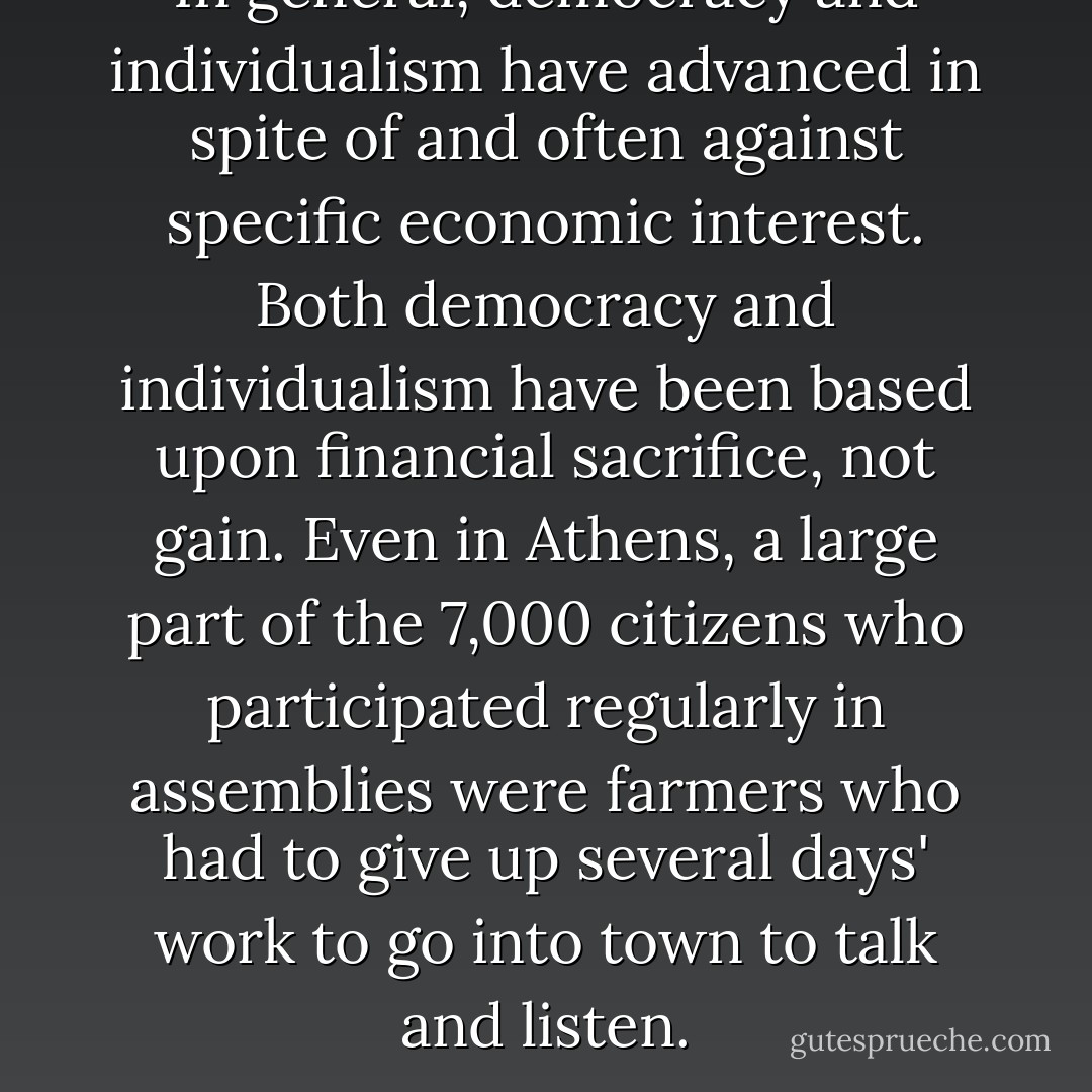 In general, democracy and individualism have advanced in spite of and often against specific economic interest. Both democracy and individualism have been based upon financial sacrifice, not gain. Even in Athens, a large part of the 7,000 citizens who participated regularly in assemblies were farmers who had to give up several days' work to go into town to talk and listen. - John Ralston Saul
