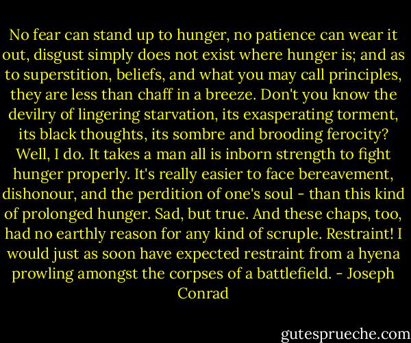 No fear can stand up to hunger, no patience can wear it out, disgust simply does not exist where hunger is; and as to superstition, beliefs, and what you may call principles, they are less than chaff in a breeze. Don't you know the devilry of lingering starvation, its exasperating torment, its black thoughts, its sombre and brooding ferocity? Well, I do. It takes a man all is inborn strength to fight hunger properly. It's really easier to face bereavement, dishonour, and the perdition of one's soul - than this kind of prolonged hunger. Sad, but true. And these chaps, too, had no earthly reason for any kind of scruple. Restraint! I would just as soon have expected restraint from a hyena prowling amongst the corpses of a battlefield. - Joseph Conrad