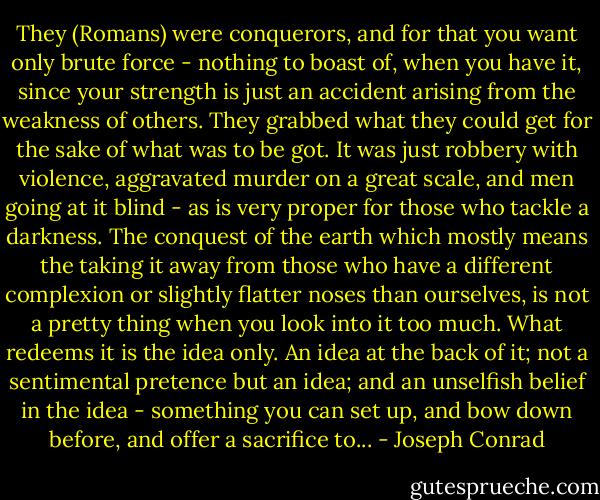 They (Romans) were conquerors, and for that you want only brute force - nothing to boast of, when you have it, since your strength is just an accident arising from the weakness of others. They grabbed what they could get for the sake of what was to be got. It was just robbery with violence, aggravated murder on a great scale, and men going at it blind - as is very proper for those who tackle a darkness. The conquest of the earth which mostly means the taking it away from those who have a different complexion or slightly flatter noses than ourselves, is not a pretty thing when you look into it too much. What redeems it is the idea only. An idea at the back of it; not a sentimental pretence but an idea; and an unselfish belief in the idea - something you can set up, and bow down before, and offer a sacrifice to... - Joseph Conrad