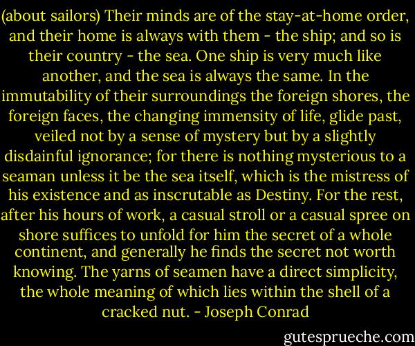(about sailors) Their minds are of the stay-at-home order, and their home is always with them - the ship; and so is their country - the sea. One ship is very much like another, and the sea is always the same. In the immutability of their surroundings the foreign shores, the foreign faces, the changing immensity of life, glide past, veiled not by a sense of mystery but by a slightly disdainful ignorance; for there is nothing mysterious to a seaman unless it be the sea itself, which is the mistress of his existence and as inscrutable as Destiny. For the rest, after his hours of work, a casual stroll or a casual spree on shore suffices to unfold for him the secret of a whole continent, and generally he finds the secret not worth knowing. The yarns of seamen have a direct simplicity, the whole meaning of which lies within the shell of a cracked nut. - Joseph Conrad