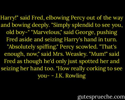 Harry!" said Fred, elbowing Percy out of the way and bowing deeply. "Simply splendid to see you, old boy-"<br />"Marvelous," said George, pushing Fred aside and seizing Harry's hand in turn. "Absolutely spiffing."<br />Percy scowled.<br />"That's enough, now," said Mrs. Weasley.<br />"Mum!" said Fred as though he'd only just spotted her and seizing her hand too. "How really corking to see you- - J.K. Rowling