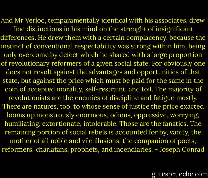 And Mr Verloc, temparamentally identical with his associates, drew fine distinctions in his mind on the strenght of insignificant differences. He drew them with a certain complacency, because the instinct of conventional respectability was strong within him, being only overcome by defect which he shared with a large proportion of revolutionary reformers of a given social state. For obviously one does not revolt against the advantages and opportunities of that state, but against the price which must be paid for the same in the coin of accepted morality, self-restraint, and toil. The majority of revolutionists are the enemies of discipline and fatigue mostly. There are natures, too, to whose sense of justice the price exacted looms up monstrously enormous, odious, oppressive, worrying, humiliating, extortionate, intolerable. Those are the fanatics. The remaining portion of social rebels is accounted for by, vanity, the mother of all noble and vile illusions, the companion of poets, reformers, charlatans, prophets, and incendiaries. - Joseph Conrad