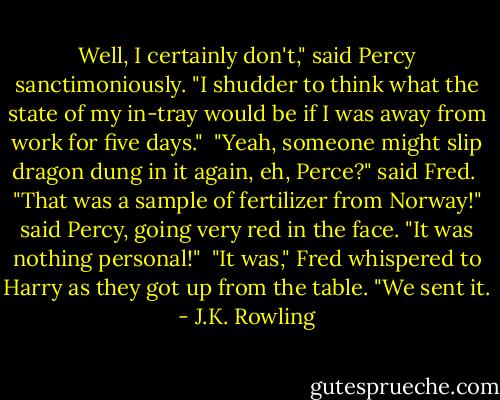 Well, I certainly don't," said Percy sanctimoniously. "I shudder to think what the state of my in-tray would be if I was away from work for five days." <br />"Yeah, someone might slip dragon dung in it again, eh, Perce?" said Fred. <br />"That was a sample of fertilizer from Norway!" said Percy, going very red in the face. "It was nothing personal!" <br />"It was," Fred whispered to Harry as they got up from the table. "We sent it. - J.K. Rowling