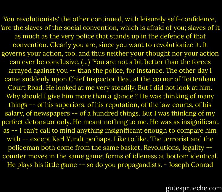 You revolutionists' the other continued, with leisurely self-confidence, 'are the slaves of the social convention, which is afraid of you; slaves of it as much as the very police that stands up in the defence of that convention. Clearly you are, since you want to revolutionize it. It governs your action, too, and thus neither your thought nor your action can ever be conclusive. (...) 'You are not a bit better than the forces arrayed against you -- than the police, for instance. The other day I came suddenly upon Chief Inspector Heat at the corner of Tottenham Court Road. He looked at me very steadily. But I did not look at him. Why should I give him more than a glance ? He was thinking of many things -- of his superiors, of his reputation, of the law courts, of his salary, of newspapers -- of a hundred things. But I was thinking of my perfect detonator only. He meant nothing to me. He was as insignificant as -- I can't call to mind anything insignificant enough to compare him with -- except Karl Yundt perhaps. Like to like. The terrorist and the policeman both come from the same basket. Revolutions, legality -- counter moves in the same game; forms of idleness at bottom identical. He plays his little game -- so do you propagandists. - Joseph Conrad