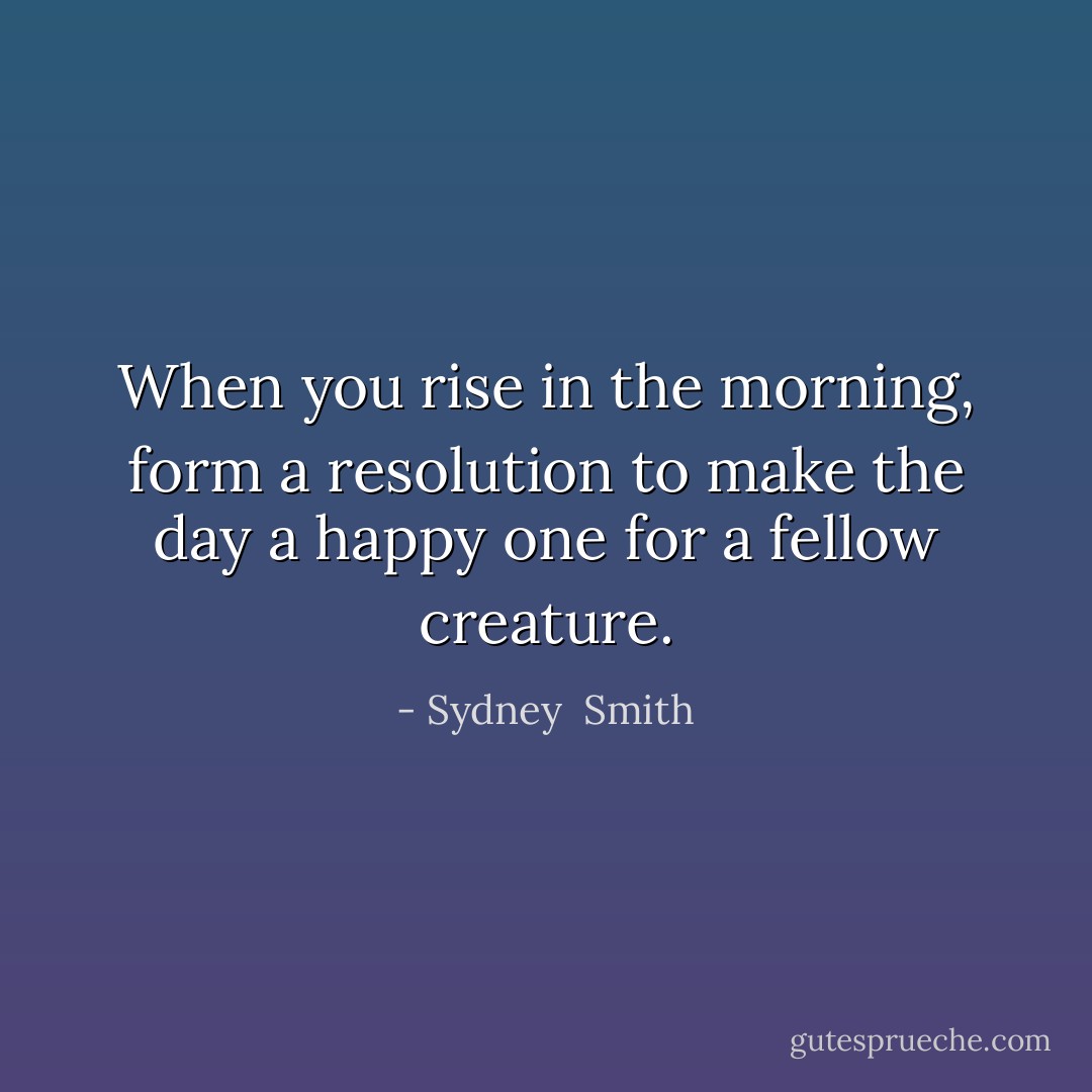 When you rise in the morning, form a resolution to make the day a happy one for a fellow creature. - Sydney  Smith
