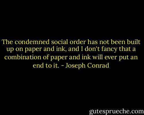 The condemned social order has not been built up on paper and ink, and I don't fancy that a combination of paper and ink will ever put an end to it. - Joseph Conrad