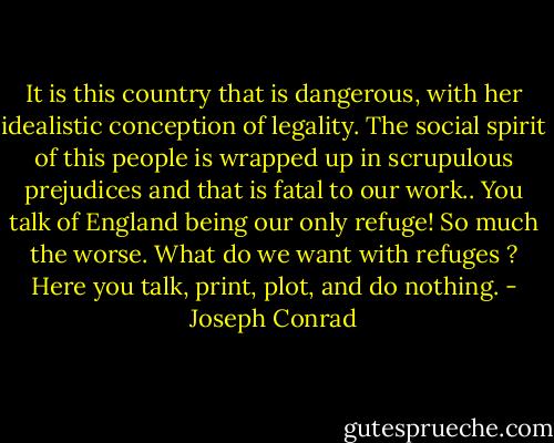 It is this country that is dangerous, with her idealistic conception of legality. The social spirit of this people is wrapped up in scrupulous prejudices and that is fatal to our work.. You talk of England being our only refuge! So much the worse. What do we want with refuges ? Here you talk, print, plot, and do nothing. - Joseph Conrad