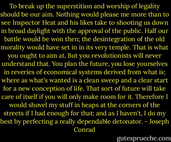 To break up the superstition and worship of legality should be our aim. Nothing would please me more than to see Inspector Heat and his likes take to shooting us down in broad daylight with the approval of the public. Half our battle would be won then; the desintegration of the old morality would have set in in its very temple. That is what you ought to aim at. But you revolutionists will never understand that. You plan the future, you lose yourselves in reveries of economical systems derived from what is; where as what's wanted is a clean sweep and a clear start for a new conception of life. That sort of future will take care of itself if you will only make room for it. Therefore I would shovel my stuff in heaps at the corners of the streets if I had enough for that; and as I haven't, I do my best by perfecting a really dependable detonator. - Joseph Conrad
