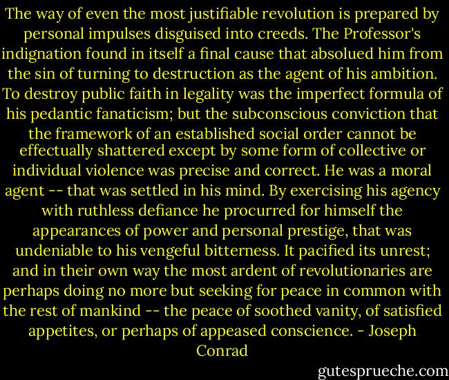The way of even the most justifiable revolution is prepared by personal impulses disguised into creeds. The Professor's indignation found in itself a final cause that absolued him from the sin of turning to destruction as the agent of his ambition. To destroy public faith in legality was the imperfect formula of his pedantic fanaticism; but the subconscious conviction that the framework of an established social order cannot be effectually shattered except by some form of collective or individual violence was precise and correct. He was a moral agent -- that was settled in his mind. By exercising his agency with ruthless defiance he procurred for himself the appearances of power and personal prestige, that was undeniable to his vengeful bitterness. It pacified its unrest; and in their own way the most ardent of revolutionaries are perhaps doing no more but seeking for peace in common with the rest of mankind -- the peace of soothed vanity, of satisfied appetites, or perhaps of appeased conscience. - Joseph Conrad