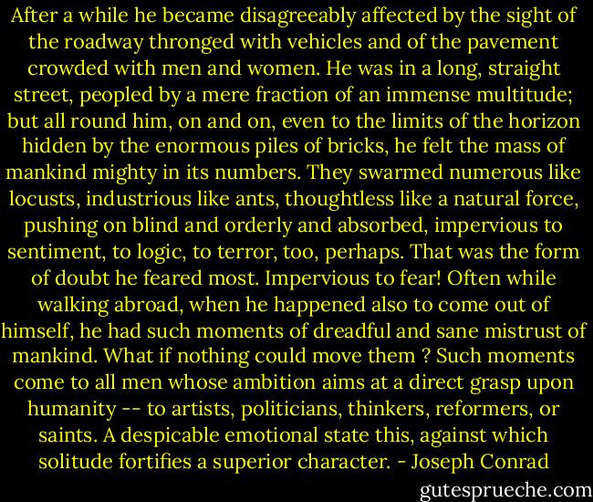 After a while he became disagreeably affected by the sight of the roadway thronged with vehicles and of the pavement crowded with men and women. He was in a long, straight street, peopled by a mere fraction of an immense multitude; but all round him, on and on, even to the limits of the horizon hidden by the enormous piles of bricks, he felt the mass of mankind mighty in its numbers. They swarmed numerous like locusts, industrious like ants, thoughtless like a natural force, pushing on blind and orderly and absorbed, impervious to sentiment, to logic, to terror, too, perhaps.<br />That was the form of doubt he feared most. Impervious to fear! Often while walking abroad, when he happened also to come out of himself, he had such moments of dreadful and sane mistrust of mankind. What if nothing could move them ? Such moments come to all men whose ambition aims at a direct grasp upon humanity -- to artists, politicians, thinkers, reformers, or saints. A despicable emotional state this, against which solitude fortifies a superior character. - Joseph Conrad