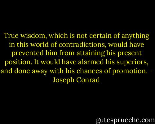True wisdom, which is not certain of anything in this world of contradictions, would have prevented him from attaining his present position. It would have alarmed his superiors, and done away with his chances of promotion. - Joseph Conrad