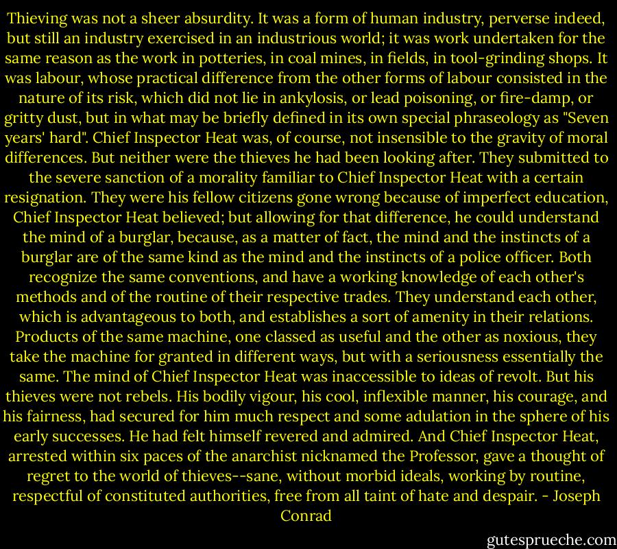 Thieving was not a sheer absurdity. It was a form of human industry, perverse indeed, but still an industry exercised in an industrious world; it was work undertaken for the same reason as the work in potteries, in coal mines, in fields, in tool-grinding shops. It was labour, whose practical difference from the other forms of labour consisted in the nature of its risk, which did not lie in ankylosis, or lead poisoning, or fire-damp, or gritty dust, but in what may be briefly defined in its own special phraseology as "Seven years' hard". Chief Inspector Heat was, of course, not insensible to the gravity of moral differences. But neither were the thieves he had been looking after. They submitted to the severe sanction of a morality familiar to Chief Inspector Heat with a certain resignation. They were his fellow citizens gone wrong because of imperfect education, Chief Inspector Heat believed; but allowing for that difference, he could understand the mind of a burglar, because, as a matter of fact, the mind and the instincts of a burglar are of the same kind as the mind and the instincts of a police officer. Both recognize the same conventions, and have a working knowledge of each other's methods and of the routine of their respective trades. They understand each other, which is advantageous to both, and establishes a sort of amenity in their relations. Products of the same machine, one classed as useful and the other as noxious, they take the machine for granted in different ways, but with a seriousness essentially the same. The mind of Chief Inspector Heat was inaccessible to ideas of revolt. But his thieves were not rebels. His bodily vigour, his cool, inflexible manner, his courage, and his fairness, had secured for him much respect and some adulation in the sphere of his early successes. He had felt himself revered and admired. And Chief Inspector Heat, arrested within six paces of the anarchist nicknamed the Professor, gave a thought of regret to the world of thieves--sane, without morbid ideals, working by routine, respectful of constituted authorities, free from all taint of hate and despair. - Joseph Conrad