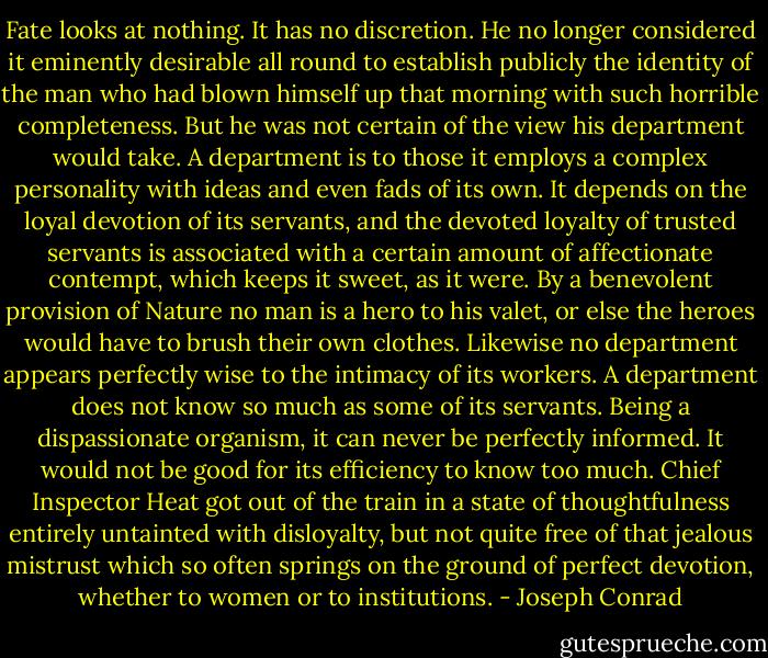 Fate looks at nothing. It has no discretion. He no longer considered it eminently desirable all round to establish publicly the identity of the man who had blown himself up that morning with such horrible completeness. But he was not certain of the view his department would take. A department is to those it employs a complex personality with ideas and even fads of its own. It depends on the loyal devotion of its servants, and the devoted loyalty of trusted servants is associated with a certain amount of affectionate contempt, which keeps it sweet, as it were. By a benevolent provision of Nature no man is a hero to his valet, or else the heroes would have to brush their own clothes. Likewise no department appears perfectly wise to the intimacy of its workers. A department does not know so much as some of its servants. Being a dispassionate organism, it can never be perfectly informed. It would not be good for its efficiency to know too much. Chief Inspector Heat got out of the train in a state of thoughtfulness entirely untainted with disloyalty, but not quite free of that jealous mistrust which so often springs on the ground of perfect devotion, whether to women or to institutions. - Joseph Conrad