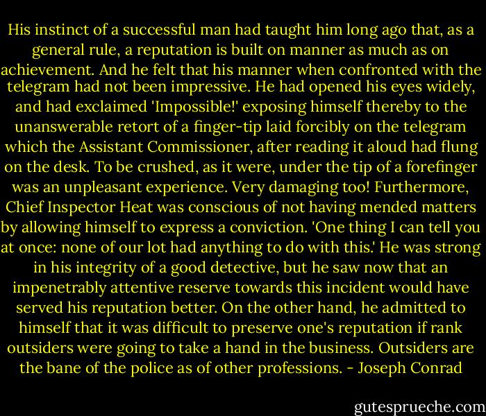 His instinct of a successful man had taught him long ago that, as a general rule, a reputation is built on manner as much as on achievement. And he felt that his manner when confronted with the telegram had not been impressive. He had opened his eyes widely, and had exclaimed 'Impossible!' exposing himself thereby to the unanswerable retort of a finger-tip laid forcibly on the telegram which the Assistant Commissioner, after reading it aloud had flung on the desk. To be crushed, as it were, under the tip of a forefinger was an unpleasant experience. Very damaging too! Furthermore, Chief Inspector Heat was conscious of not having mended matters by allowing himself to express a conviction.<br />'One thing I can tell you at once: none of our lot had anything to do with this.'<br />He was strong in his integrity of a good detective, but he saw now that an impenetrably attentive reserve towards this incident would have served his reputation better. On the other hand, he admitted to himself that it was difficult to preserve one's reputation if rank outsiders were going to take a hand in the business. Outsiders are the bane of the police as of other professions. - Joseph Conrad