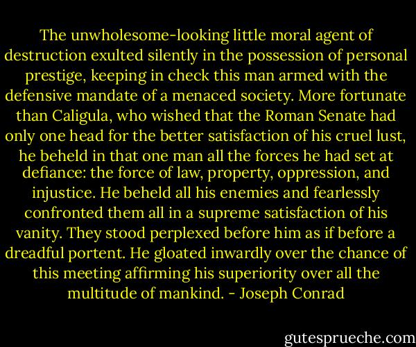 The unwholesome-looking little moral agent of destruction exulted silently in the possession of personal prestige, keeping in check this man armed with the defensive mandate of a menaced society. More fortunate than Caligula, who wished that the Roman Senate had only one head for the better satisfaction of his cruel lust, he beheld in that one man all the forces he had set at defiance: the force of law, property, oppression, and injustice. He beheld all his enemies and fearlessly confronted them all in a supreme satisfaction of his vanity. They stood perplexed before him as if before a dreadful portent. He gloated inwardly over the chance of this meeting affirming his superiority over all the multitude of mankind. - Joseph Conrad