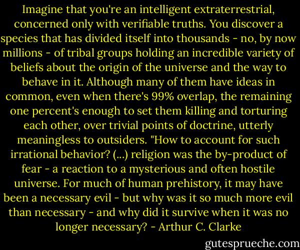 Imagine that you're an intelligent extraterrestrial, concerned only with verifiable truths. You discover a species that has divided itself into thousands - no, by now millions - of tribal groups holding an incredible variety of beliefs about the origin of the universe and the way to behave in it. Although many of them have ideas in common, even when there's 99% overlap, the remaining one percent's enough to set them killing and torturing each other, over trivial points of doctrine, utterly meaningless to outsiders. "How to account for such irrational behavior? (...) religion was the by-product of fear - a reaction to a mysterious and often hostile universe. For much of human prehistory, it may have been a necessary evil - but why was it so much more evil than necessary - and why did it survive when it was no longer necessary? - Arthur C. Clarke