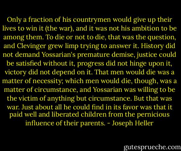 Only a fraction of his countrymen would give up their lives to win it (the war), and it was not his ambition to be among them. To die or not to die, that was the question, and Clevinger grew limp trying to answer it. History did not demand Yossarian's premature demise, justice could be satisfied without it, progress did not hinge upon it, victory did not depend on it. That men would die was a matter of necessity; which men would die, though, was a matter of circumstance, and Yossarian was willing to be the victim of anything but circumstance. But that was war. Just about all he could find in its favor was that it paid well and liberated children from the pernicious influence of their parents. - Joseph Heller
