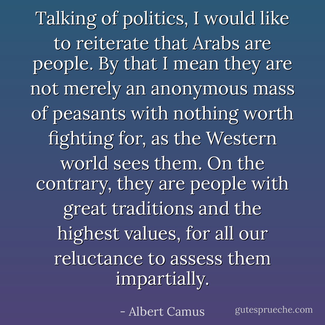 Talking of politics, I would like to reiterate that Arabs are people. By that I mean they are not merely an anonymous mass of peasants with nothing worth fighting for, as the Western world sees them. On the contrary, they are people with great traditions and the highest values, for all our reluctance to assess them impartially. - Albert Camus
