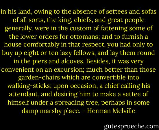 in his land, owing to the absence of settees and sofas of all sorts, the king, chiefs, and great people generally, were in the custom of fattening some of the lower orders for ottomans; and to furnish a house comfortably in that respect, you had only to buy up eight or ten lazy fellows, and lay them round in the piers and alcoves. Besides, it was very convenient on an excursion; much better than those garden-chairs which are convertible into walking-sticks; upon occasion, a chief calling his attendant, and desiring him to make a settee of himself under a spreading tree, perhaps in some damp marshy place. - Herman Melville
