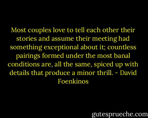 Most couples love to tell each other their stories and assume their meeting had something exceptional about it; countless pairings formed under the most banal conditions are, all the same, spiced up with details that produce a minor thrill. - David Foenkinos