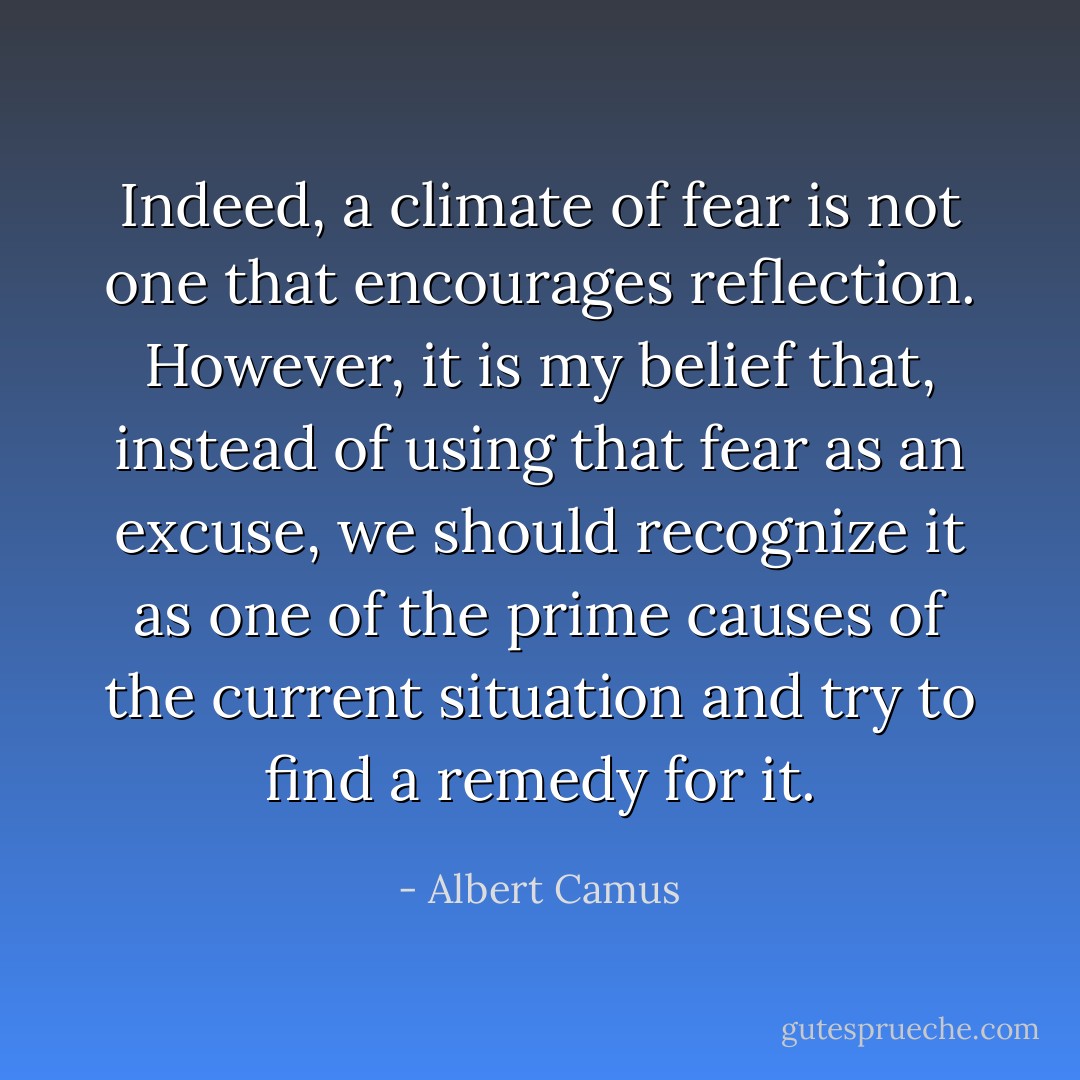 Indeed, a climate of fear is not one that encourages reflection. However, it is my belief that, instead of using that fear as an excuse, we should recognize it as one of the prime causes of the current situation and try to find a remedy for it. - Albert Camus