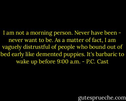 I am not a morning person. Never have been - never want to be. As a matter of fact, I am vaguely distrustful of people who bound out of bed early like demented puppies. It's barbaric to wake up before 9:00 a.m. - P.C. Cast