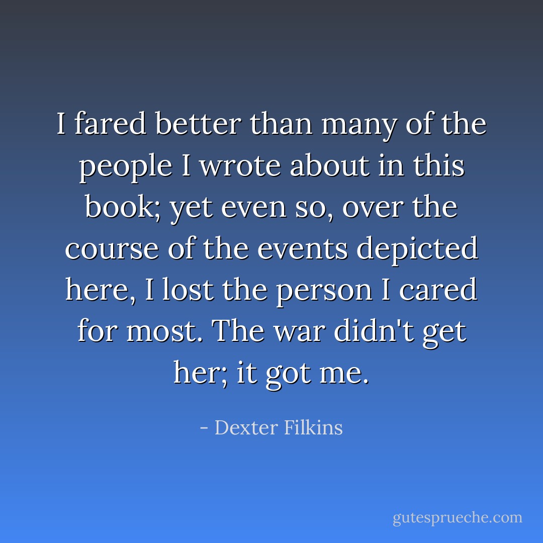 I fared better than many of the people I wrote about in this book; yet even so, over the course of the events depicted here, I lost the person I cared for most. The war didn't get her; it got me. - Dexter Filkins