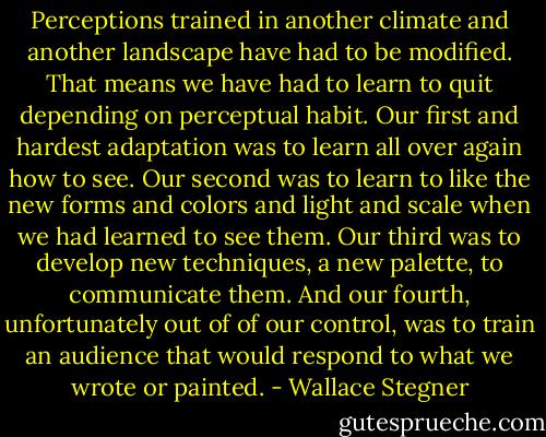 Perceptions trained in another climate and another landscape have had to be modified. That means we have had to learn to quit depending on perceptual habit. Our first and hardest adaptation was to learn all over again how to see. Our second was to learn to like the new forms and colors and light and scale when we had learned to see them. Our third was to develop new techniques, a new palette, to communicate them. And our fourth, unfortunately out of of our control, was to train an audience that would respond to what we wrote or painted. - Wallace Stegner