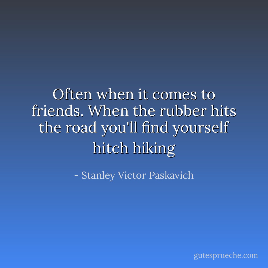 Often when it comes to friends. When the rubber hits the road you'll find yourself hitch hiking - Stanley Victor Paskavich