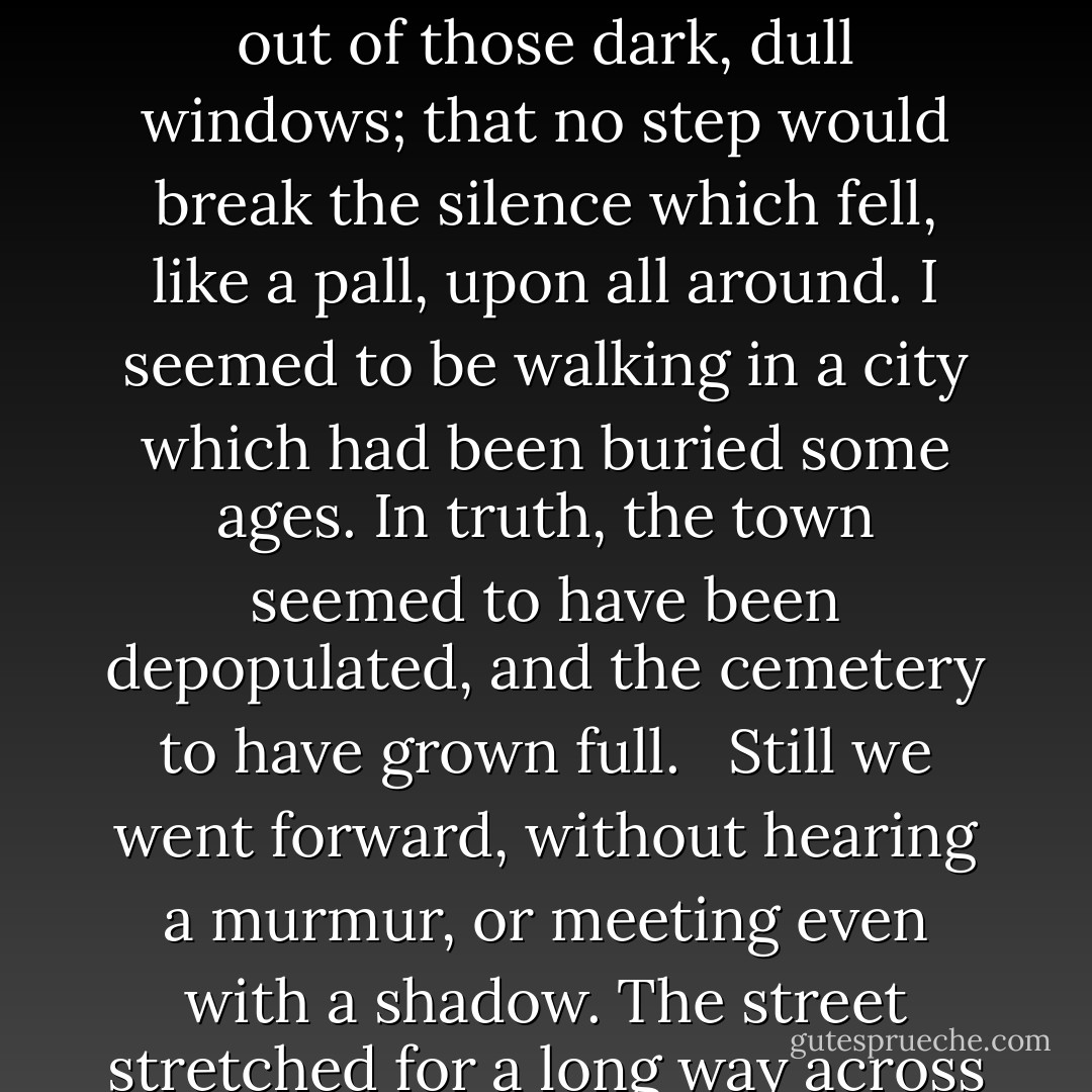 The moon seemed to veil herself before the bold looks of Satan. The night was cold. All the doors were closed, all the windows darkened. and the streets deserted. From their appearance, one would have imagined that, for a long time past no foot had traversed those silent streets. Everything around us bore a death-like aspect. It seemed as if, when day came, no one would open their doors; that no head, of woman or of child, would look out of those dark, dull windows; that no step would break the silence which fell, like a pall, upon all around. I seemed to be walking in a city which had been buried some ages. In truth, the town seemed to have been depopulated, and the cemetery to have grown full.<br /> <br />Still we went forward, without hearing a murmur, or meeting even with a shadow. The street stretched for a long way across this fearful city of silence and repose. At last we reached my house.<br /> <br />'You remember it?' said the fiend.<br /> <br />'Yes,' replied I, sullenly, 'let us enter.' <br /><br />'First,' said he, 'we must open the door. It is I, by the way, who invented the science of opening doors without breaking them in. In fact, I have a second key to all doors and gates - with one exception - that of Paradise! - James Hain Friswell