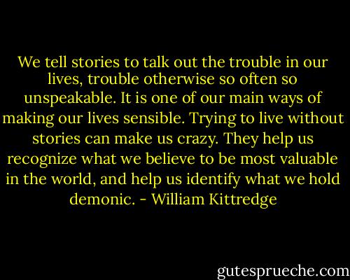 We tell stories to talk out the trouble in our lives, trouble otherwise so often so unspeakable. It is one of our main ways of making our lives sensible. Trying to live without stories can make us crazy. They help us recognize what we believe to be most valuable in the world, and help us identify what we hold demonic. - William Kittredge