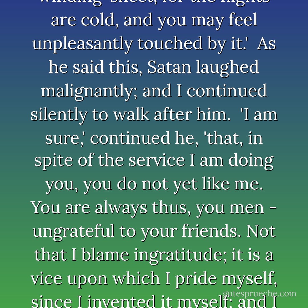Now,' cried the fiend, 'follow me! You must understand that I cannot get out by the great gate - the porter will not suffer that. Once here, there is no retreat. Follow me, therefore: we will just go to your house, where you shall dress yourself; for you can hardly go to a ball in your present costume - especially as it is not a bal masque. Mind and wrap yourself well up in your winding-sheet, for the nights are cold, and you may feel unpleasantly touched by it.'<br /><br />As he said this, Satan laughed malignantly; and I continued silently to walk after him.<br /><br />'I am sure,' continued he, 'that, in spite of the service I am doing you, you do not yet like me. You are always thus, you men - ungrateful to your friends. Not that I blame ingratitude; it is a vice upon which I pride myself, since I invented it myself; and I must say, that it is one most in vogue. But I do wish to see you a little more merry - it is the only thing I ask of you.'<br /> <br />I answered not, but still followed my guide, white as a statue, and as cold. I was silent; but, at the pauses in the fiend's voice, I could hear my teeth chatter against each other, and my bones rattle in my body. ("The Dead Man's Story") - James Hain Friswell
