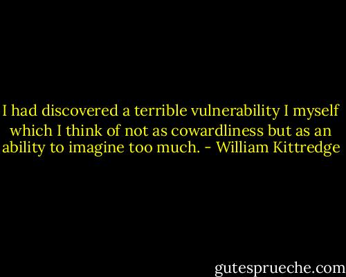 I had discovered a terrible vulnerability I myself which I think of not as cowardliness but as an ability to imagine too much. - William Kittredge