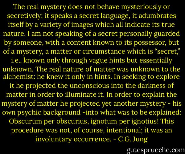 The real mystery does not behave mysteriously or secretively; it speaks a secret language, it adumbrates itself by a variety of images which all indicate its true nature. I am not speaking of a secret personally guarded by someone, with a content known to its possessor, but of a mystery, a matter or circumstance which is “secret,” i.e., known only through vague hints but essentially unknown. The real nature of matter was unknown to the alchemist: he knew it only in hints. In seeking to explore it he projected the unconscious into the darkness of matter in order to illuminate it. In order to explain the mystery of matter he projected yet another mystery - his own psychic background -into what was to be explained: Obscurum per obscurius, ignotum per ignotius! This procedure was not, of course, intentional; it was an involuntary occurrence. - C.G. Jung