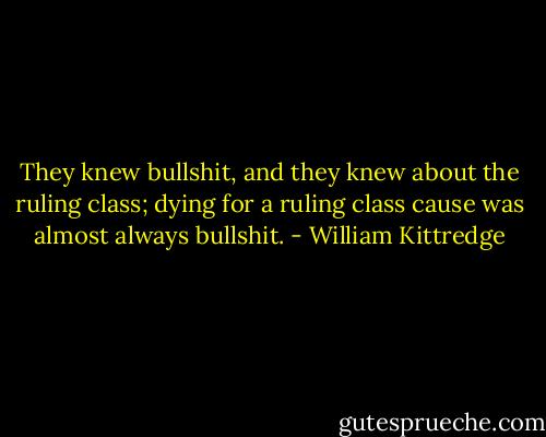 They knew bullshit, and they knew about the ruling class; dying for a ruling class cause was almost always bullshit. - William Kittredge