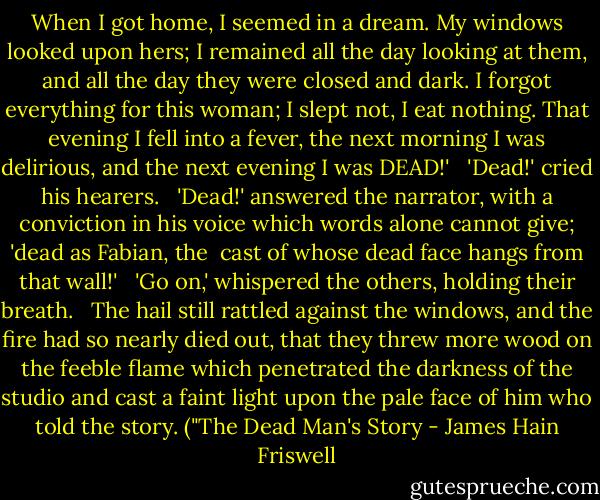 When I got home, I seemed in a dream. My windows looked upon hers; I remained all the day looking at them, and all the day they were closed and dark. I forgot everything for this woman; I slept not, I eat nothing. That evening I fell into a fever, the next morning I was delirious, and the next evening I was DEAD!' <br /><br />'Dead!' cried his hearers. <br /><br />'Dead!' answered the narrator, with a conviction in his voice which words alone cannot give; 'dead as Fabian, the <br />cast of whose dead face hangs from that wall!'<br /> <br />'Go on,' whispered the others, holding their breath.<br /> <br />The hail still rattled against the windows, and the fire had so nearly died out, that they threw more wood on the feeble flame which penetrated the darkness of the studio and cast a faint light upon the pale face of him who told the story. ("The Dead Man's Story - James Hain Friswell