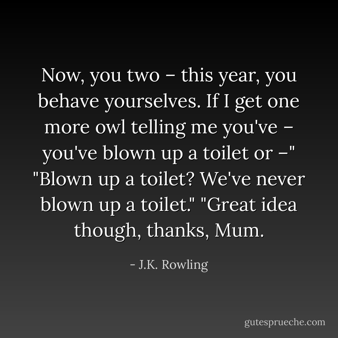 Now, you two – this year, you behave yourselves. If I get one more owl telling me you've – you've blown up a toilet or –"<br />"Blown up a toilet? We've never blown up a toilet."<br />"Great idea though, thanks, Mum. - J.K. Rowling