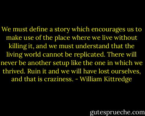 We must define a story which encourages us to make use of the place where we live without killing it, and we must understand that the living world cannot be replicated. There will never be another setup like the one in which we thrived. Ruin it and we will have lost ourselves, and that is craziness. - William Kittredge