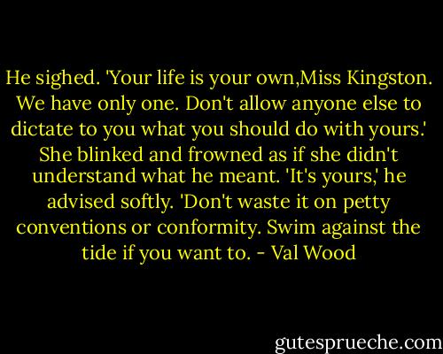 He sighed. 'Your life is your own,Miss Kingston. We have only one. Don't allow anyone else to dictate to you what you should do with yours.'<br />She blinked and frowned as if she didn't understand what he meant.<br />'It's yours,' he advised softly. 'Don't waste it on petty conventions or conformity. Swim against the tide if you want to. - Val Wood
