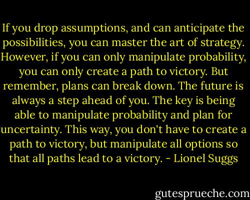 If you drop assumptions, and can anticipate the possibilities, you can master the art of strategy. However, if you can only manipulate probability, you can only create a path to victory. But remember, plans can break down. The future is always a step ahead of you. The key is being able to manipulate probability and plan for uncertainty. This way, you don't have to create a path to victory, but manipulate all options so that all paths lead to a victory. - Lionel Suggs