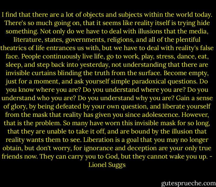 I find that there are a lot of objects and subjects within the world today. There's so much going on, that it seems like reality itself is trying hide something. Not only do we have to deal with illusions that the media, literature, states, governments, religions, and all of the plentiful theatrics of life entrances us with, but we have to deal with reality's false face. People continuously live<br />life, go to work, play, stress, dance, eat, sleep, and step back into yesterday, not understanding that there are invisible curtains blinding the truth from the surface. Become empty, just for a moment, and ask yourself simple paradoxical questions. Do you know where you are? Do you understand where you are? Do you understand who you are? Do you understand why you are? Gain a sense of glory, by being defeated by your own question, and liberate yourself from the mask that reality has given you since adolescence. However, that is the problem. So many have worn this invisible mask for so long, that they are unable to take it off, and are bound by the illusion that reality wants them to see. Liberation is a goal that you may no longer obtain, but don't worry, for ignorance and deception are your only true friends now. They can carry you to God, but they cannot wake you up. - Lionel Suggs