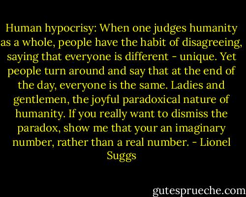 Human hypocrisy: When one judges humanity as a whole, people have the habit of disagreeing, saying that everyone is different - unique. Yet people turn around and say that at the end of the day, everyone is the same. Ladies and gentlemen, the joyful paradoxical nature of humanity. If you really want to dismiss the paradox, show me that your an imaginary number, rather than a real number. - Lionel Suggs