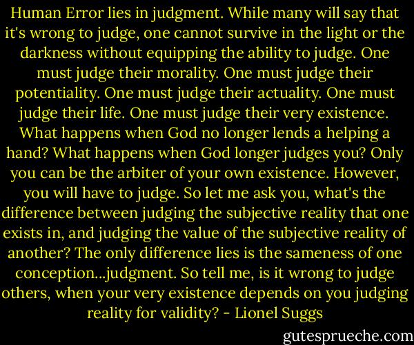 Human Error lies in judgment. While many will say that it's wrong to judge, one cannot survive in the light or the darkness without equipping the ability to judge. One must judge their morality. One must judge their potentiality. One must judge their actuality. One must judge their life. One must judge their very existence. What happens when God no longer lends a helping a hand? What happens when<br />God longer judges you? Only you can be the arbiter of your own existence. However, you will have to judge. So let me ask you, what's the difference between judging the subjective reality that one exists in, and judging the value of the subjective reality of another? The only difference lies is the sameness of one conception...judgment. So tell me, is it wrong to judge others, when your very existence depends on you judging reality for validity? - Lionel Suggs