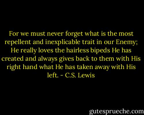 For we must never forget what is the most repellent and inexplicable trait in our Enemy; He really loves the hairless bipeds He has created and always gives back to them with His right hand what He has taken away with His left. - C.S. Lewis