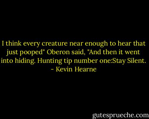 I think every creature near enough to hear that just pooped" Oberon said, "And then it went into hiding. Hunting tip number one:Stay Silent. - Kevin Hearne